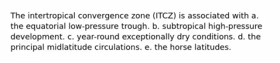 The intertropical convergence zone (ITCZ) is associated with a. the equatorial low-pressure trough. b. subtropical high-pressure development. c. year-round exceptionally dry conditions. d. the principal midlatitude circulations. e. the horse latitudes.