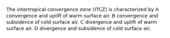 The intertropical convergence zone (ITCZ) is characterized by A convergence and uplift of warm surface air. B convergence and subsidence of cold surface air. C divergence and uplift of warm surface air. D divergence and subsidence of cold surface air.