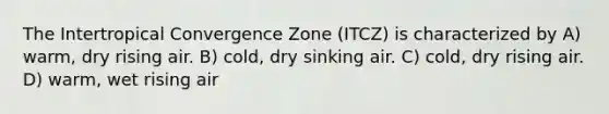 The Intertropical Convergence Zone (ITCZ) is characterized by A) warm, dry rising air. B) cold, dry sinking air. C) cold, dry rising air. D) warm, wet rising air