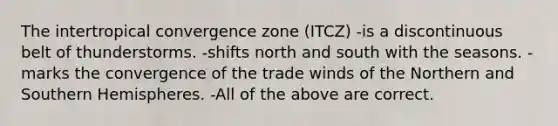 The intertropical convergence zone (ITCZ) -is a discontinuous belt of thunderstorms. -shifts north and south with the seasons. -marks the convergence of the trade winds of the Northern and Southern Hemispheres. -All of the above are correct.