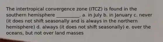 The intertropical convergence zone (ITCZ) is found in the southern hemisphere __________. a. in July b. in January c. never (it does not shift seasonally and is always in the northern hemisphere) d. always (it does not shift seasonally) e. over the oceans, but not over land masses