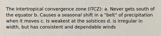 The intertropical convergence zone (ITCZ): a. Never gets south of the equator b. Causes a seasonal shift in a "belt" of precipitation when it moves c. Is weakest at the solstices d. is irregular in width, but has consistent and dependable winds