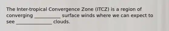 The Inter-tropical Convergence Zone (ITCZ) is a region of converging ___________ surface winds where we can expect to see _______________ clouds.