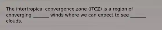 The intertropical convergence zone (ITCZ) is a region of converging _______ winds where we can expect to see _______ clouds.