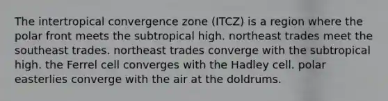 The intertropical convergence zone (ITCZ) is a region where the polar front meets the subtropical high. northeast trades meet the southeast trades. northeast trades converge with the subtropical high. the Ferrel cell converges with the Hadley cell. polar easterlies converge with the air at the doldrums.