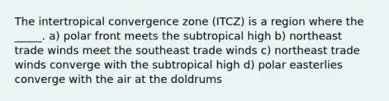 The intertropical convergence zone (ITCZ) is a region where the _____. a) polar front meets the subtropical high b) northeast trade winds meet the southeast trade winds c) northeast trade winds converge with the subtropical high d) polar easterlies converge with the air at the doldrums