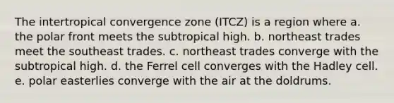 The intertropical convergence zone (ITCZ) is a region where a. the polar front meets the subtropical high. b. northeast trades meet the southeast trades. c. northeast trades converge with the subtropical high. d. the Ferrel cell converges with the Hadley cell. e. polar easterlies converge with the air at the doldrums.