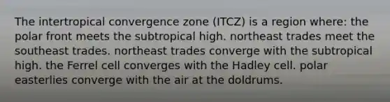 The intertropical convergence zone (ITCZ) is a region where: the polar front meets the subtropical high. northeast trades meet the southeast trades. northeast trades converge with the subtropical high. the Ferrel cell converges with the Hadley cell. polar easterlies converge with the air at the doldrums.