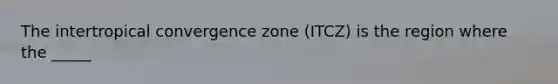 The intertropical convergence zone (ITCZ) is the region where the _____