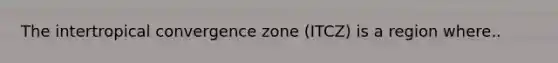 The intertropical convergence zone (ITCZ) is a region where..