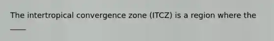 The intertropical convergence zone (ITCZ) is a region where the ____