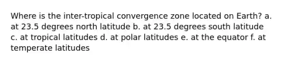 Where is the inter-tropical convergence zone located on Earth? a. at 23.5 degrees north latitude b. at 23.5 degrees south latitude c. at tropical latitudes d. at polar latitudes e. at the equator f. at temperate latitudes