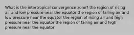 What is the intertropical convergence zone? the region of rising air and low pressure near the equator the region of falling air and low pressure near the equator the region of rising air and high pressure near the equator the region of falling air and high pressure near the equator