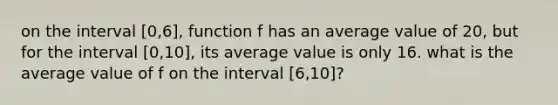 on the interval [0,6], function f has an average value of 20, but for the interval [0,10], its average value is only 16. what is the average value of f on the interval [6,10]?