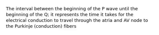 The interval between the beginning of the P wave until the beginning of the Q; it represents the time it takes for the electrical conduction to travel through the atria and AV node to the Purkinje (conduction) fibers