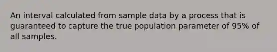 An interval calculated from sample data by a process that is guaranteed to capture the true population parameter of 95% of all samples.