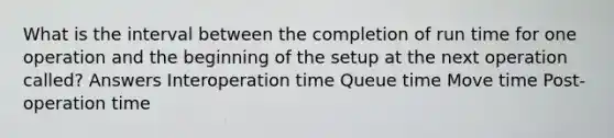 What is the interval between the completion of run time for one operation and the beginning of the setup at the next operation called? Answers Interoperation time Queue time Move time Post-operation time