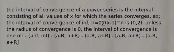 the interval of convergence of a power series is the interval consisting of all values of x for which the series converges. ex: the interval of convergence of inf, n=0∑(x-1)^n is (0,2). unless the radius of convergence is 0, the interval of convergence is one of: - (-inf, inf) - (a-R, a+R) - (a-R, a+R] - [a-R, a+R) - [a-R, a+R]