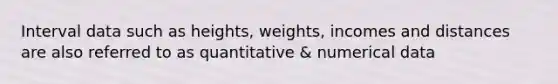 Interval data such as heights, weights, incomes and distances are also referred to as quantitative & numerical data