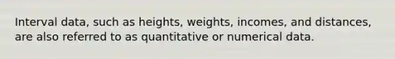 Interval data, such as heights, weights, incomes, and distances, are also referred to as quantitative or numerical data.