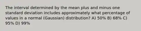 The interval determined by the mean plus and minus one standard deviation includes approximately what percentage of values in a normal (Gaussian) distribution? A) 50% B) 68% C) 95% D) 99%