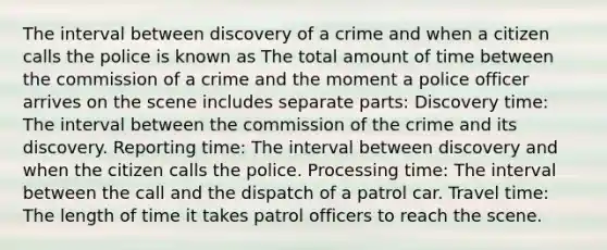 The interval between discovery of a crime and when a citizen calls the police is known as The total amount of time between the commission of a crime and the moment a police officer arrives on the scene includes separate parts: Discovery time: The interval between the commission of the crime and its discovery. Reporting time: The interval between discovery and when the citizen calls the police. Processing time: The interval between the call and the dispatch of a patrol car. Travel time: The length of time it takes patrol officers to reach the scene.