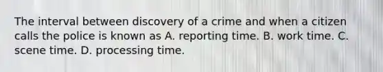 The interval between discovery of a crime and when a citizen calls the police is known as A. reporting time. B. work time. C. scene time. D. processing time.