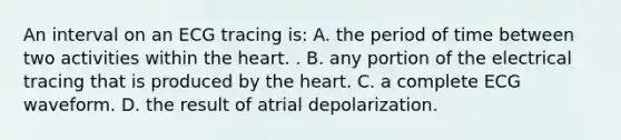 An interval on an ECG tracing is: A. the period of time between two activities within <a href='https://www.questionai.com/knowledge/kya8ocqc6o-the-heart' class='anchor-knowledge'>the heart</a>. . B. any portion of the electrical tracing that is produced by the heart. C. a complete ECG waveform. D. the result of atrial depolarization.