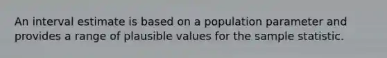 An interval estimate is based on a population parameter and provides a range of plausible values for the sample statistic.