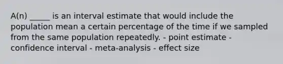 A(n) _____ is an interval estimate that would include the population mean a certain percentage of the time if we sampled from the same population repeatedly. - point estimate - confidence interval - meta-analysis - effect size