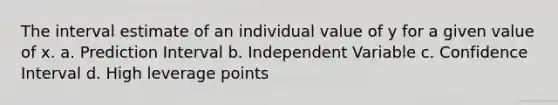 The interval estimate of an individual value of y for a given value of x. a. Prediction Interval b. Independent Variable c. Confidence Interval d. High leverage points