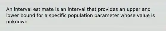 An interval estimate is an interval that provides an upper and lower bound for a specific population parameter whose value is unknown