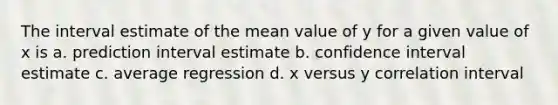 The interval estimate of the mean value of y for a given value of x is a. prediction interval estimate b. confidence interval estimate c. average regression d. x versus y correlation interval