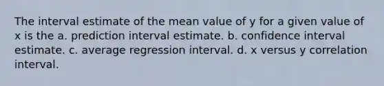 The interval estimate of the mean value of y for a given value of x is the a. prediction interval estimate. b. confidence interval estimate. c. average regression interval. d. x versus y correlation interval.