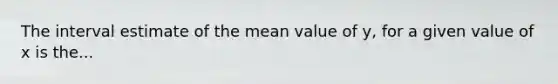 The interval estimate of the mean value of y, for a given value of x is the...