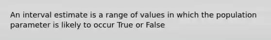 An interval estimate is a range of values in which the population parameter is likely to occur True or False