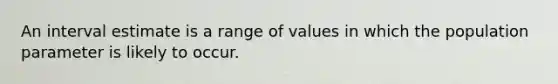 An interval estimate is a range of values in which the population parameter is likely to occur.