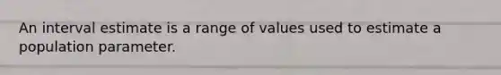 An interval estimate is a range of values used to estimate a population parameter.