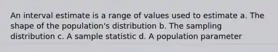 An interval estimate is a range of values used to estimate a. The shape of the population's distribution b. The sampling distribution c. A sample statistic d. A population parameter