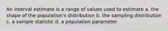 An interval estimate is a range of values used to estimate a. the shape of the population's distribution b. the sampling distribution c. a sample statistic d. a population parameter