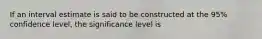 If an interval estimate is said to be constructed at the 95% confidence level, the significance level is