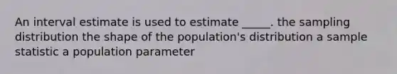 An interval estimate is used to estimate _____. the sampling distribution the shape of the population's distribution a sample statistic a population parameter