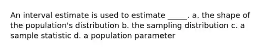 An interval estimate is used to estimate _____. a. the shape of the population's distribution b. the sampling distribution c. a sample statistic d. a population parameter