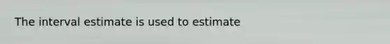 The interval estimate is used to estimate