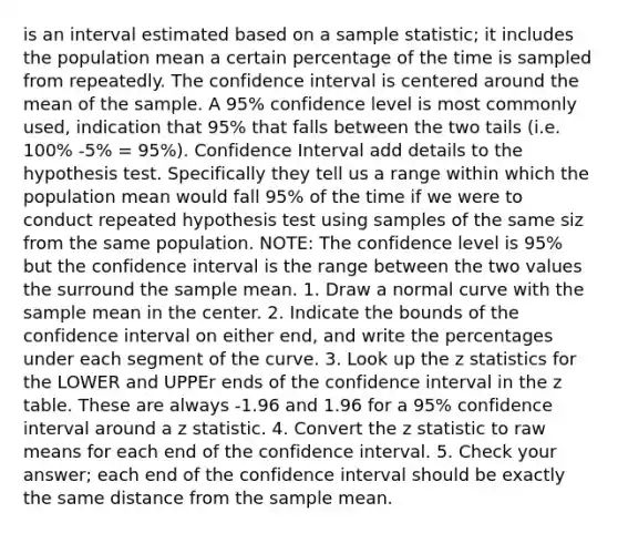 is an interval estimated based on a sample statistic; it includes the population mean a certain percentage of the time is sampled from repeatedly. The confidence interval is centered around the mean of the sample. A 95% confidence level is most commonly used, indication that 95% that falls between the two tails (i.e. 100% -5% = 95%). Confidence Interval add details to the hypothesis test. Specifically they tell us a range within which the population mean would fall 95% of the time if we were to conduct repeated hypothesis test using samples of the same siz from the same population. NOTE: The confidence level is 95% but the confidence interval is the range between the two values the surround the sample mean. 1. Draw a normal curve with the sample mean in the center. 2. Indicate the bounds of the confidence interval on either end, and write the percentages under each segment of the curve. 3. Look up the z statistics for the LOWER and UPPEr ends of the confidence interval in the z table. These are always -1.96 and 1.96 for a 95% confidence interval around a z statistic. 4. Convert the z statistic to raw means for each end of the confidence interval. 5. Check your answer; each end of the confidence interval should be exactly the same distance from the sample mean.