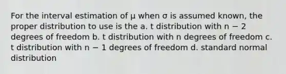 For the interval estimation of μ when σ is assumed known, the proper distribution to use is the a. t distribution with n − 2 degrees of freedom b. t distribution with n degrees of freedom c. t distribution with n − 1 degrees of freedom d. standard normal distribution