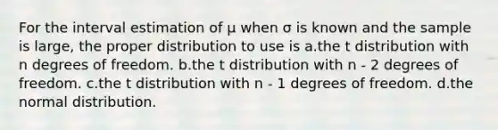 For the interval estimation of μ when σ is known and the sample is large, the proper distribution to use is a.the t distribution with n degrees of freedom. b.the t distribution with n - 2 degrees of freedom. c.the t distribution with n - 1 degrees of freedom. d.the normal distribution.