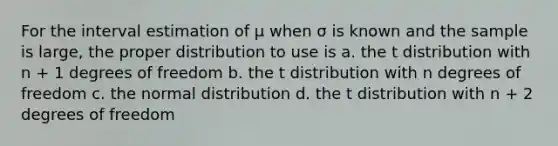 For the interval estimation of μ when σ is known and the sample is large, the proper distribution to use is a. the t distribution with n + 1 degrees of freedom b. the t distribution with n degrees of freedom c. the normal distribution d. the t distribution with n + 2 degrees of freedom