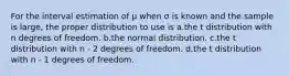 For the interval estimation of μ when σ is known and the sample is large, the proper distribution to use is a.the t distribution with n degrees of freedom. b.the normal distribution. c.the t distribution with n - 2 degrees of freedom. d.the t distribution with n - 1 degrees of freedom.