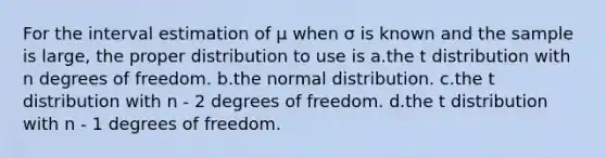 For the interval estimation of μ when σ is known and the sample is large, the proper distribution to use is a.the t distribution with n degrees of freedom. b.the normal distribution. c.the t distribution with n - 2 degrees of freedom. d.the t distribution with n - 1 degrees of freedom.